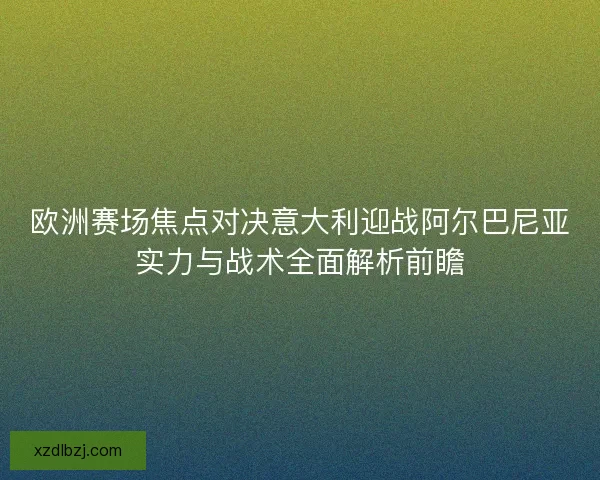 欧洲赛场焦点对决意大利迎战阿尔巴尼亚实力与战术全面解析前瞻