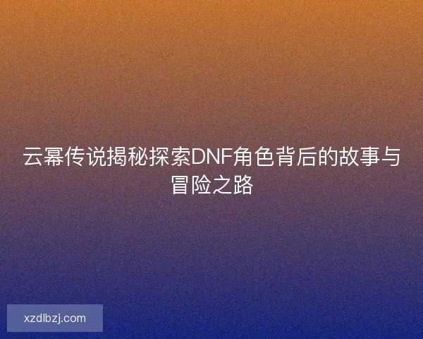 云幂传说揭秘探索DNF角色背后的故事与冒险之路