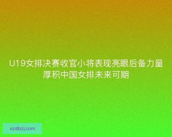U19女排决赛收官小将表现亮眼后备力量厚积中国女排未来可期