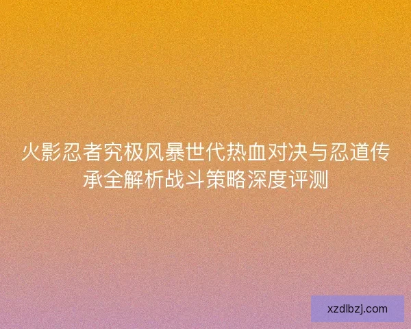 火影忍者究极风暴世代热血对决与忍道传承全解析战斗策略深度评测