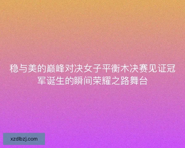 稳与美的巅峰对决女子平衡木决赛见证冠军诞生的瞬间荣耀之路舞台