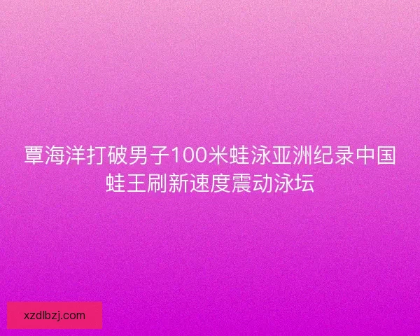 覃海洋打破男子100米蛙泳亚洲纪录中国蛙王刷新速度震动泳坛