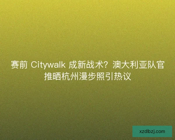 赛前 Citywalk 成新战术？澳大利亚队官推晒杭州漫步照引热议
