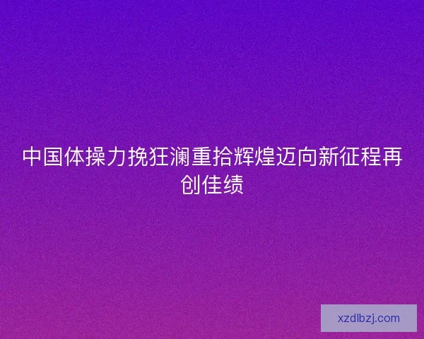 中国体操力挽狂澜重拾辉煌迈向新征程再创佳绩