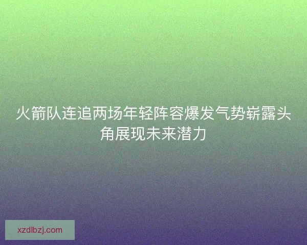 火箭队连追两场年轻阵容爆发气势崭露头角展现未来潜力