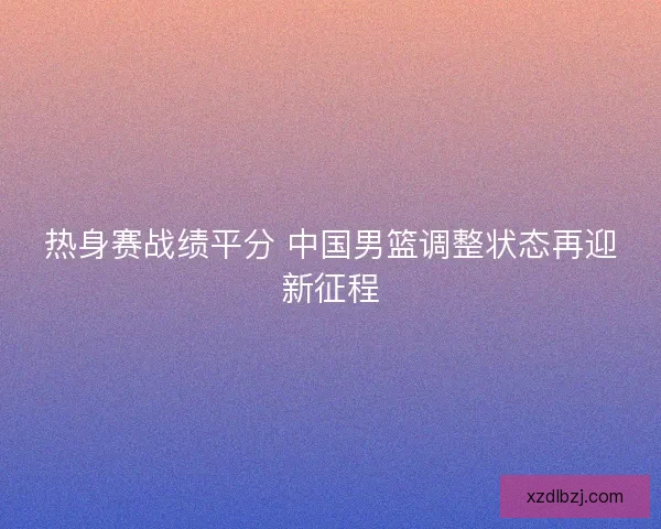 热身赛战绩平分 中国男篮调整状态再迎新征程 热身赛战绩平分 中国男篮调整状态再迎新征程