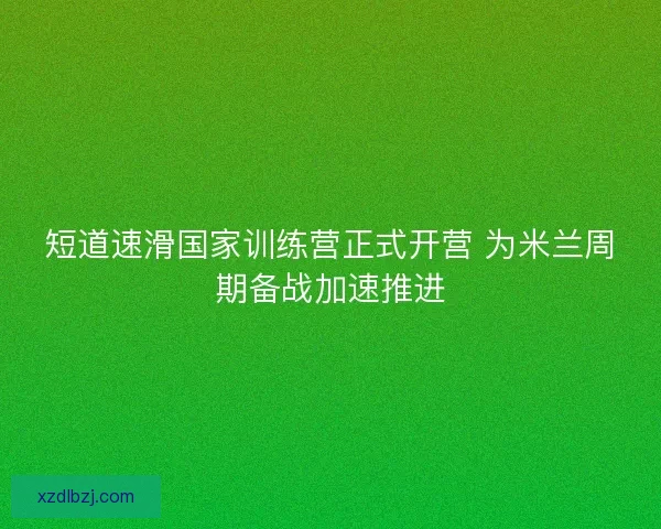 短道速滑国家训练营正式开营 为米兰周期备战加速推进 短道速滑国家训练营正式开营 为米兰周期备战加速推进