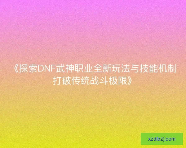 《探索DNF武神职业全新玩法与技能机制 打破传统战斗极限》