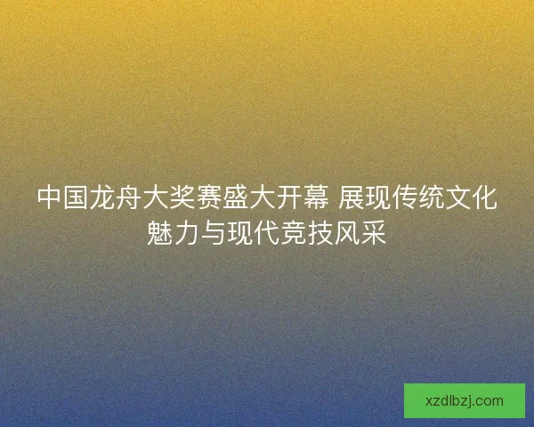 中国龙舟大奖赛盛大开幕 展现传统文化魅力与现代竞技风采