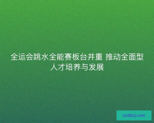全运会跳水全能赛板台并重 推动全面型人才培养与发展