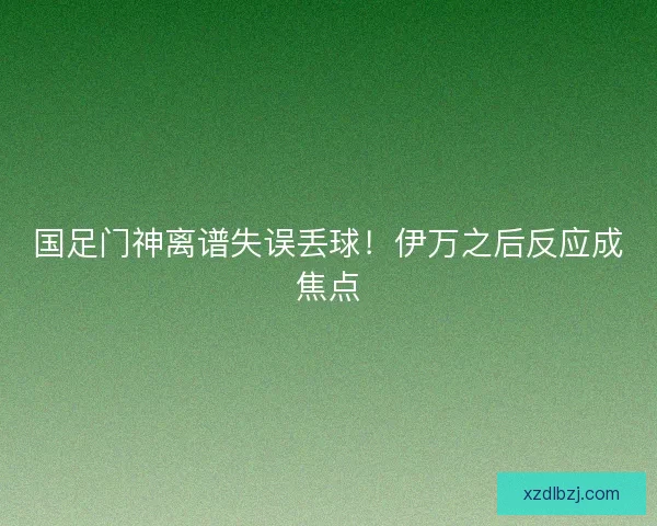 国足门神离谱失误丢球！伊万之后反应成焦点
